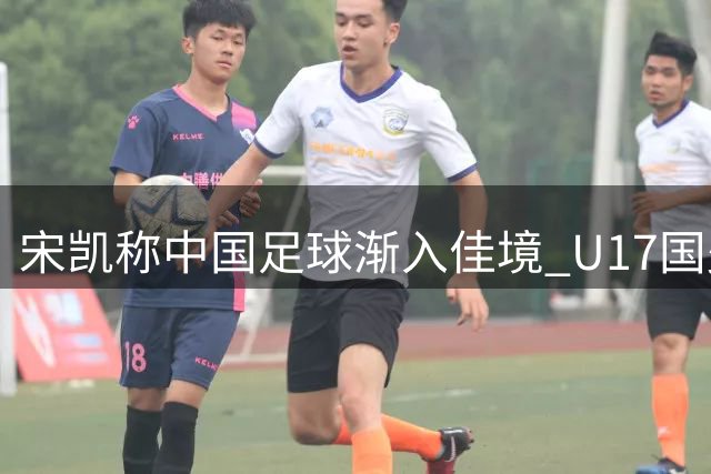 宋凯称中国足球渐入佳境 U17国少将出征世少赛